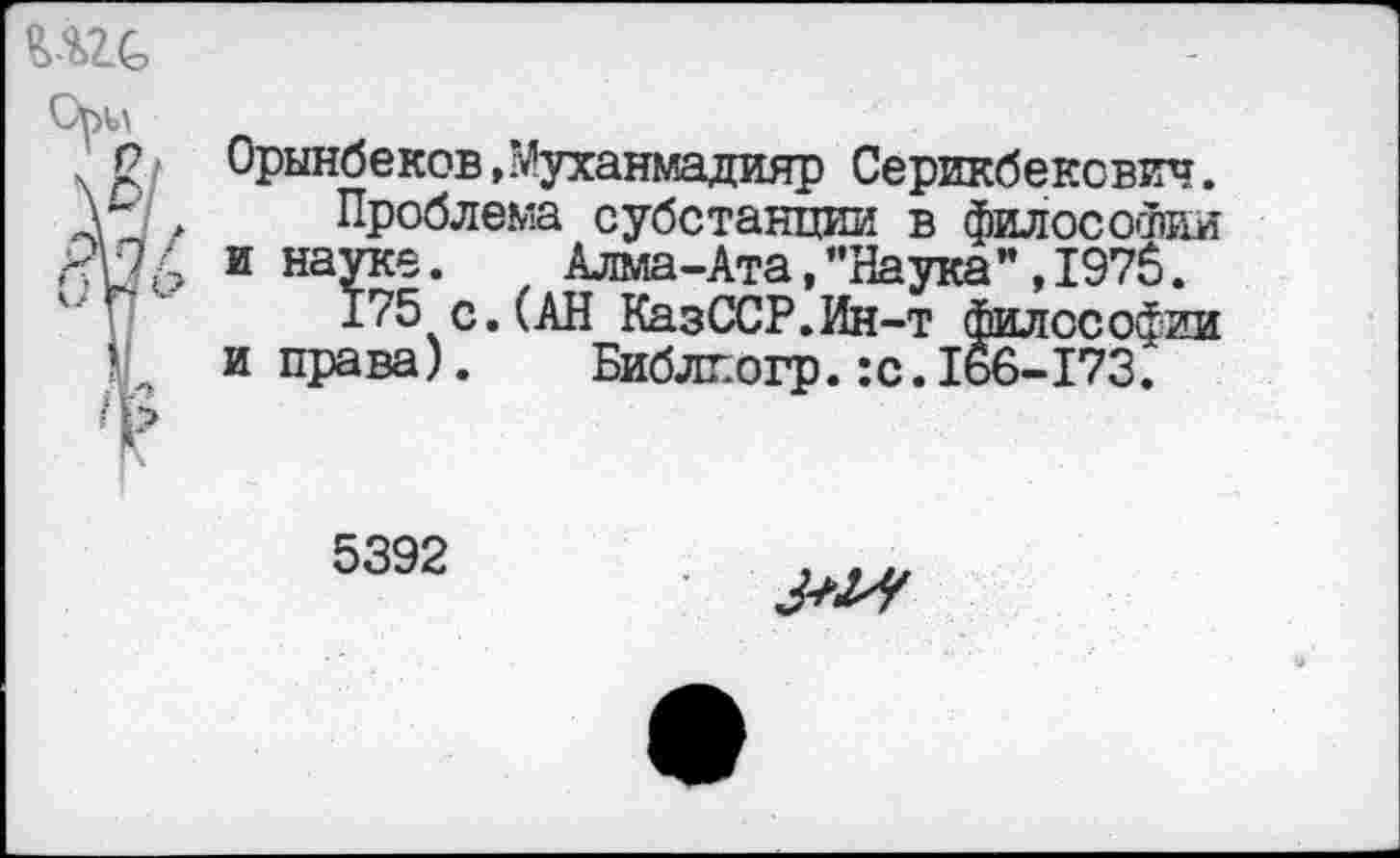 ﻿Орынбеков, л’уханмадияр Серикбекович.
Проблема субстанции в философии и науке.	Алма-Ата,"Наука",1975.
175 с.(АН КазССР.Ин-т философии и права).	Библпогр. :с.166-173.
5392
№